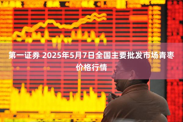 第一证券 2025年5月7日全国主要批发市场青枣价格行情