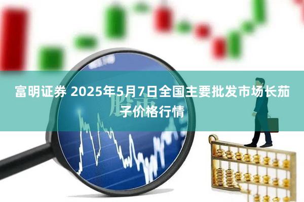 富明证券 2025年5月7日全国主要批发市场长茄子价格行情