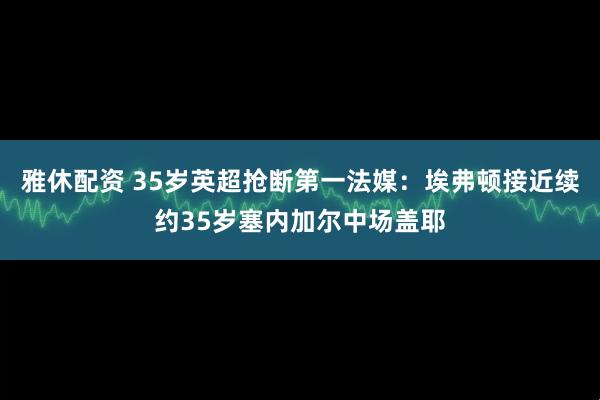 雅休配资 35岁英超抢断第一法媒：埃弗顿接近续约35岁塞内加尔中场盖耶