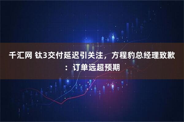 千汇网 钛3交付延迟引关注，方程豹总经理致歉：订单远超预期