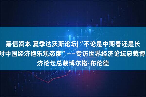 嘉信资本 夏季达沃斯论坛|“不论是中期看还是长远看，我都对中国经济抱乐观态度”——专访世界经济论坛总裁博尔格·布伦德