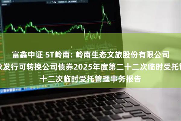 富鑫中证 ST岭南: 岭南生态文旅股份有限公司向不特定对象发行可转换公司债券2025年度第二十二次临时受托管理事务报告