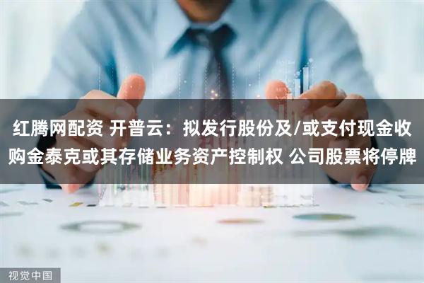 红腾网配资 开普云：拟发行股份及/或支付现金收购金泰克或其存储业务资产控制权 公司股票将停牌