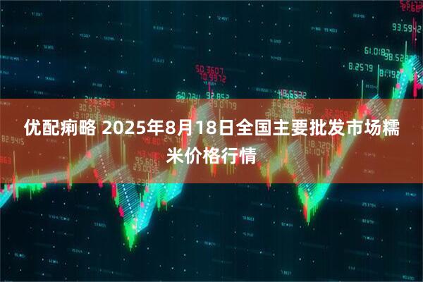 优配痢略 2025年8月18日全国主要批发市场糯米价格行情