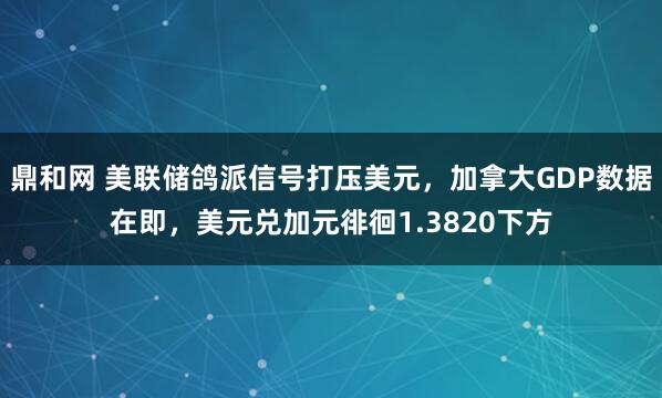 鼎和网 美联储鸽派信号打压美元，加拿大GDP数据在即，美元兑加元徘徊1.3820下方