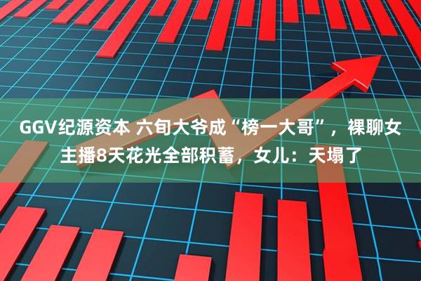 GGV纪源资本 六旬大爷成“榜一大哥”，裸聊女主播8天花光全部积蓄，女儿：天塌了