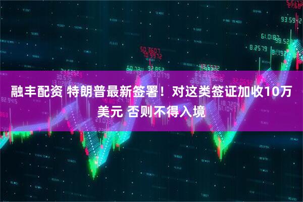 融丰配资 特朗普最新签署！对这类签证加收10万美元 否则不得入境