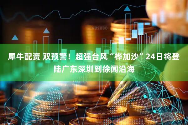 犀牛配资 双预警！超强台风“桦加沙”24日将登陆广东深圳到徐闻沿海