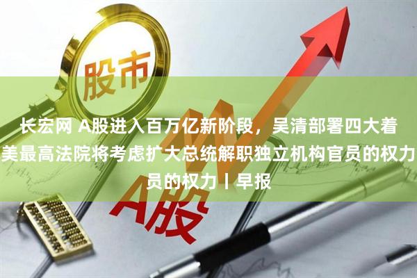 长宏网 A股进入百万亿新阶段，吴清部署四大着力点；美最高法院将考虑扩大总统解职独立机构官员的权力丨早报