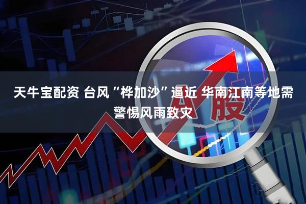 天牛宝配资 台风“桦加沙”逼近 华南江南等地需警惕风雨致灾