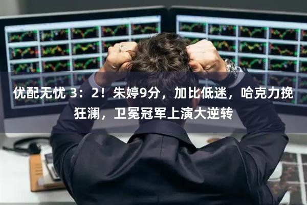 优配无忧 3：2！朱婷9分，加比低迷，哈克力挽狂澜，卫冕冠军上演大逆转